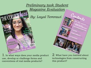 Preliminary task Student
                      Magazine Evaluation

                        By: Layal Temrawi




1. In what ways does your media product 2. What have you learned about
use, develop or challenge forms and     technologies from constructing
conventions of real media products?     this product?
 