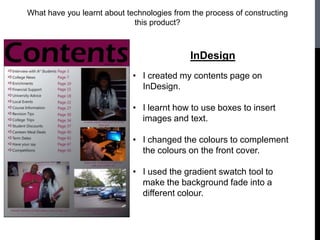 What have you learnt about technologies from the process of constructing
                             this product?



                                             InDesign
                             • I created my contents page on
                               InDesign.

                             • I learnt how to use boxes to insert
                               images and text.

                             • I changed the colours to complement
                               the colours on the front cover.

                             • I used the gradient swatch tool to
                               make the background fade into a
                               different colour.
 