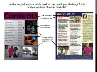 In what ways does your media product use, develop or challenge forms
                and conventions of media products?


                                  Masthead
                                Dateline



                            Articles within
                            the magazine




                             Images relating
                             to articles in the
                             magazine
 