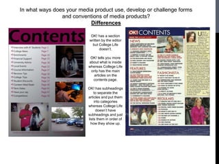 In what ways does your media product use, develop or challenge forms
                and conventions of media products?
                           Differences

                            OK! has a section
                           written by the editor
                             but College Life
                                 doesn’t.

                            OK! tells you more
                           about what is inside
                           whereas College Life
                            only has the main
                              articles on the
                             contents page.

                          OK! has subheadings
                              to separate the
                          articles and put them
                              into categories
                          whereas College Life
                               doesn’t have
                          subheadings and just
                          lists them in order of
                            how they show up.
 