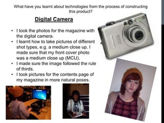 What have you learnt about technologies from the process of constructing
                              this product?

            Digital Camera

• I took the photos for the magazine with
  the digital camera.
• I learnt how to take pictures of different
  shot types, e.g. a medium close up. I
  made sure that my front cover photo
  was a medium close up (MCU).
• I made sure the image followed the rule
  of thirds.
• I took pictures for the contents page of
  my magazine in more natural poses.
 