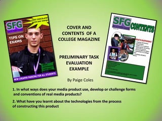 COVER AND
                           CONTENTS OF A
                          COLLEGE MAGAZINE


                           PRELIMINARY TASK
                              EVALUATION
                               EXAMPLE

                               By Paige Coles

1. In what ways does your media product use, develop or challenge forms
and conventions of real media products?
2. What have you learnt about the technologies from the process
of constructing this product
 