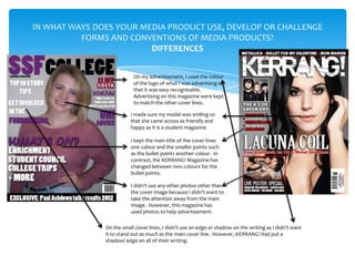 IN WHAT WAYS DOES YOUR MEDIA PRODUCT USE, DEVELOP OR CHALLENGE
          FORMS AND CONVENTIONS OF MEDIA PRODUCTS?
                         DIFFERENCES


                           On my advertisement, I used the colour
                           of the logo of what I was advertising so
                           that it was easy recognisable.
                           Advertising on this magazine were kept
                           to match the other cover lines.

                          I made sure my model was smiling so
                          that she came across as friendly and
                          happy as it is a student magazine.

                          I kept the main title of the cover lines
                          one colour and the smaller points such
                          as the bullet points another colour. In
                          contrast, the KERRANG! Magazine has
                          changed between two colours for the
                          bullet points.

                          I didn’t use any other photos other than
                          the cover image because I didn’t want to
                          take the attention away from the main
                          image. However, this magazine has
                          used photos to help advertisement.

               On the small cover lines, I didn’t use an edge or shadow on the writing as I didn’t want
               it to stand out as much as the main cover line. However, KERRANG! Had put a
               shadow/ edge on all of their writing.
 