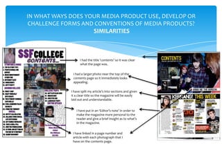 IN WHAT WAYS DOES YOUR MEDIA PRODUCT USE, DEVELOP OR
 CHALLENGE FORMS AND CONVENTIONS OF MEDIA PRODUCTS?
                    SIMILARITIES



                   I had the title ‘contents’ so it was clear
                   what the page was.

              I had a larger photo near the top of the
              contents page so it immediately looks
              appealing.

             I have split my article’s into sections and given
             it a clear title so the magazine will be easily
             laid out and understandable.


                I have put in an ‘Editor’s note’ in order to
                make the magazine more personal to the
                reader and give a brief insight as to what’s
                in the magazine.


              I have linked in a page number and
              article with each photograph that I
              have on the contents page.
 