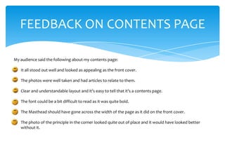 FEEDBACK ON CONTENTS PAGE

My audience said the following about my contents page:

•   It all stood out well and looked as appealing as the front cover.

•   The photos were well taken and had articles to relate to them.

•   Clear and understandable layout and it’s easy to tell that it’s a contents page.

•   The font could be a bit difficult to read as it was quite bold.

•   The Masthead should have gone across the width of the page as it did on the front cover.

•   The photo of the principle in the corner looked quite out of place and it would have looked better
    without it.
 