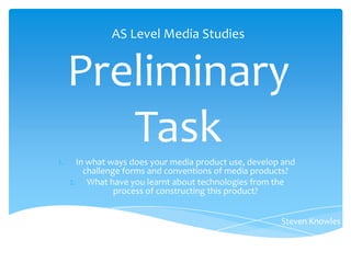 AS Level Media Studies


     Preliminary
1.
        Task
       In what ways does your media product use, develop and
         challenge forms and conventions of media products?
     2. What have you learnt about technologies from the
                 process of constructing this product?


                                                        Steven Knowles
 