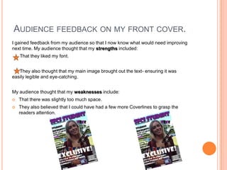 AUDIENCE FEEDBACK ON MY FRONT COVER.
I gained feedback from my audience so that I now know what would need improving
next time. My audience thought that my strengths included:
    That they liked my font.


   They also thought that my main image brought out the text- ensuring it was
easily legible and eye-catching.


My audience thought that my weaknesses include:
   That there was slightly too much space.
   They also believed that I could have had a few more Coverlines to grasp the
    readers attention.
 