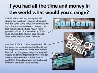If you had all the time and money in
    the world what would you change?
If I had all the time and money I would
change the masthead because although it
suits the cover of the magazine and matched
the colours of the lead image I think it could
look more finished off and have a more
professional look. For instance the ‘U’ has
some rough edges where I have edited it
and this could have looked smoother.


Also I would think of other strap lines to fill
the cover more and a better lead line to suit
the magazine better as I don’t think the lead
line matches the type of magazine very well.
I would also think about using other fonts for
some of the texts like the word ‘WIN’ as I
don’t think it stands out very well and could
be bolder to make it more obvious.
 