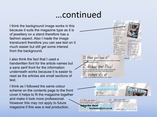 …continued
I think the background image works in this
because it suits the magazine type as it is
of jewellery on a stand therefore has a
fashion aspect. Also I made the image
translucent therefore you can see text on it
much easier but still get some interest
from the background.

I also think the fact that I used a
handwritten font for the article names but
a sans serif front for the information
underneath works because it is easier to
read as the articles are small sections of
text.
I think as I followed the same colour
scheme on the contents page to the front
cover it helps to fit the magazine together
and make it look more professional.
However this may not apply to future
magazine if this was a real production.
 