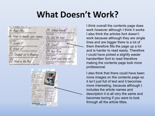 What Doesn’t Work?
          I think overall the contents page does
          work however although I think it works
          I also think the articles font doesn’t
          work because although they are single
          lines and are bigger there is a lot of
          them therefore fills the page up a lot
          and is harder to read easily. Therefore
          I could have picked a slightly easier
          handwritten font to read therefore
          making the contents page look more
          professional.
          I also think that there could have been
          more images on the contents page so
          it isn’t just full of text and it becomes
          more interesting, because although t
          includes the article names and
          description it is all very the same and
          becomes boring if you were to look
          through all the article titles.
 