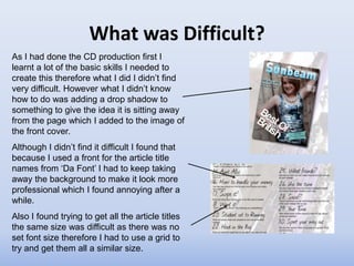 What was Difficult?
As I had done the CD production first I
learnt a lot of the basic skills I needed to
create this therefore what I did I didn’t find
very difficult. However what I didn’t know
how to do was adding a drop shadow to
something to give the idea it is sitting away
from the page which I added to the image of
the front cover.
Although I didn’t find it difficult I found that
because I used a front for the article title
names from ‘Da Font’ I had to keep taking
away the background to make it look more
professional which I found annoying after a
while.
Also I found trying to get all the article titles
the same size was difficult as there was no
set font size therefore I had to use a grid to
try and get them all a similar size.
 