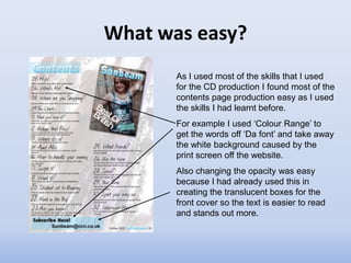 What was easy?
       As I used most of the skills that I used
       for the CD production I found most of the
       contents page production easy as I used
       the skills I had learnt before.
       For example I used ‘Colour Range’ to
       get the words off ‘Da font’ and take away
       the white background caused by the
       print screen off the website.
       Also changing the opacity was easy
       because I had already used this in
       creating the translucent boxes for the
       front cover so the text is easier to read
       and stands out more.
 