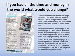 If you had all the time and money in
 the world what would you change?
                  Overall I am happy with the contents page
                  however if I had all the time and money in
                  the world I would change the font of the
                  article names as I think they are hard to read
                  when there is a lot of them all on the same
                  page
                  Also I would add some more images to the
                  contents page as I think it would make the
                  readers more interesting and it wouldn’t look
                  as dull and boring as there would be more
                  colour to fill the page drawing the reader in
                  Finally I would think about changing it to a
                  double page spread because I think there
                  would be more room so that the article
                  names aren’t as packed in, but I could also
                  include snippets of the rest of the magazine
                  and add more images and detail.
 