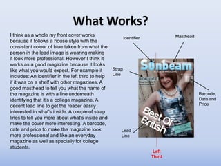 What Works?
I think as a whole my front cover works                                          Masthead
                                                            Identifier
because it follows a house style with the
consistent colour of blue taken from what the
person in the lead image is wearing making
it look more professional. However I think it
works as a good magazine because it looks
like what you would expect. For example it          Strap
                                                    Line
includes: An identifier in the left third to help
if it was on a shelf with other magazines. A
good masthead to tell you what the name of
the magazine is with a line underneath                                                      Barcode,
identifying that it’s a college magazine. A                                                 Date and
decent lead line to get the reader easily                                                   Price
interested in what's inside. A couple of strap
lines to tell you more about what's inside and
make the cover more interesting. A barcode,
date and price to make the magazine look                Lead
more professional and like an everyday                  Line
magazine as well as specially for college
students.
                                                                          Left
                                                                         Third
 
