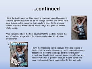 …continued
I think the lead image for this magazine cover works well because it
suits the type of magazine as it’s for college students and would have
more fashion in the magazine than anything else. As it’s a young
student it lets the readers relate to the image and gives an idea of
what’s inside.

What I also like about the front cover is that the lead line follows the
arm of the lead image which fits it better and makes it look more
professional.



                              I think the masthead works because it fit’s the colours of
                              the top that the student is wearing, and it doesn’t have any
                              descenders therefore keeping a bold line without any
                              underlining. Also I think it makes it look more effective and
                              natural that it has a gradient because it looks softer and
                              more professional than a block colour for the font style.
 