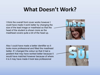 What Doesn’t Work?
I think the overall front cover works however I
could have made it work better by changing the
size of the lead image or masthead so that the
head of the student is shown more as the
masthead covers quite a bit of the head up.




Also I could have made a better identifier so it
looks more professional and fitted the masthead
better. If I changed the colour so that it had a
gradient that may have worked better because it
would have matched however because of where
it is it may have made it look less professional
 