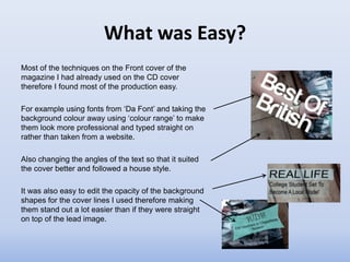 What was Easy?
Most of the techniques on the Front cover of the
magazine I had already used on the CD cover
therefore I found most of the production easy.

For example using fonts from ‘Da Font’ and taking the
background colour away using ‘colour range’ to make
them look more professional and typed straight on
rather than taken from a website.

Also changing the angles of the text so that it suited
the cover better and followed a house style.

It was also easy to edit the opacity of the background
shapes for the cover lines I used therefore making
them stand out a lot easier than if they were straight
on top of the lead image.
 