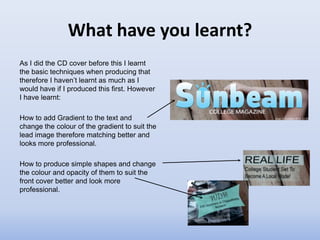 What have you learnt?
As I did the CD cover before this I learnt
the basic techniques when producing that
therefore I haven’t learnt as much as I
would have if I produced this first. However
I have learnt:

How to add Gradient to the text and
change the colour of the gradient to suit the
lead image therefore matching better and
looks more professional.

How to produce simple shapes and change
the colour and opacity of them to suit the
front cover better and look more
professional.
 