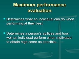 Maximum performance
             evaluation
   Determines what an individual can do when
    performing at their best.

   Determines a person’s abilities and how
    well an individual perform when motivated
    to obtain high score as possible.
 