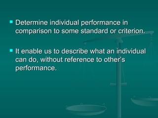    Determine individual performance in
    comparison to some standard or criterion.

   It enable us to describe what an individual
    can do, without reference to other’s
    performance.
 