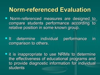 Norm-referenced Evaluation
    Norm-referenced measures are designed to
    compare students performance according to
    relative position in some known group.

   It determine individual       performance     in
    comparison to others.

   it is inappropriate to use NRMs to determine
    the effectiveness of educational programs and
    to provide diagnostic information for individual
    students
 