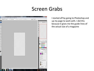 Screen Grabs
       I started off by going to Photoshop and
       up my page to work with. I did this
       because it gives me the guide lines of
       the actual size of a magazine
 