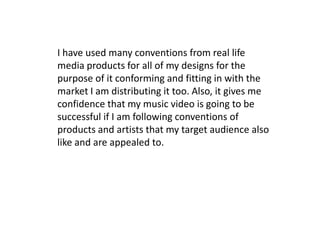I have used many conventions from real life
media products for all of my designs for the
purpose of it conforming and fitting in with the
market I am distributing it too. Also, it gives me
confidence that my music video is going to be
successful if I am following conventions of
products and artists that my target audience also
like and are appealed to.
 