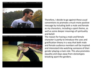 Therefore, I decide to go against these usual
conventions to promote a much more positive
message by including both a male and female
as my characters, including a sport theme, as
well as some deeper meanings of spirituality
and belief.
The reason for having a male and female
character is partly to introduce the uses and
gratification theory in a way that both male
and female audience members will be inspired
and interested into watching someone of their
gender playing a main role. This also promotes
equality and stays away from stereotypes
breaking apart the genders.
 