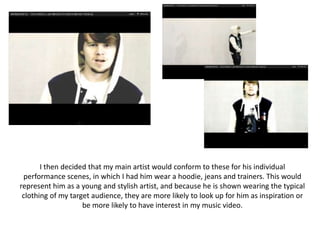 I then decided that my main artist would conform to these for his individual
 performance scenes, in which I had him wear a hoodie, jeans and trainers. This would
represent him as a young and stylish artist, and because he is shown wearing the typical
 clothing of my target audience, they are more likely to look up for him as inspiration or
                    be more likely to have interest in my music video.
 