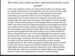 In what ways does your media product
use, develop or challenge forms and
                                                      (Double page
conventions of real media products?                       spread)
Most conventions of typical double page spreads can be found on my own design;
these consist of a large image where the model/artist is making direct eye contact
with the camera, creating a direct address; this creates a connection between the
audience and the magazine which entices the readership to buy the magazine. My
double page spread also contains two pull quotes, one by the image and one by the
headline; the reason I have used this feature is because they are of extreme
importance and usually determine whether the readership reads the article or not
as it refers to the most interesting part of the article which is why I felt it necessary
to use more than one. Another convention I have followed is having the celebrities
name highlighted and in a bold font, this is to show their status as a celebrity and
also grab the readership’s attention. I have also included a stand first to introduce
the artist as the images presented of the artist may not be recognisable to some
readers.
          My double page spread contains a drop cap to inform the readership
where to start reading, also, my text has been set into 3 columns so that it looks
tidy and gives my product a professional look and feel.
 