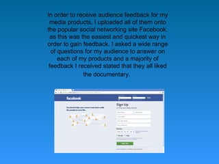 In order to receive audience feedback for my
 media products, I uploaded all of them onto
the popular social networking site Facebook,
  as this was the easiest and quickest way in
order to gain feedback. I asked a wide range
  of questions for my audience to answer on
     each of my products and a majority of
 feedback I received stated that they all liked
               the documentary.
 