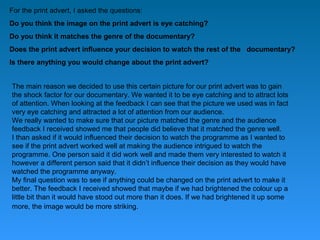 For the print advert, I asked the questions:
Do you think the image on the print advert is eye catching?
Do you think it matches the genre of the documentary?
Does the print advert influence your decision to watch the rest of the documentary?
Is there anything you would change about the print advert?


The main reason we decided to use this certain picture for our print advert was to gain
the shock factor for our documentary. We wanted it to be eye catching and to attract lots
of attention. When looking at the feedback I can see that the picture we used was in fact
very eye catching and attracted a lot of attention from our audience.
We really wanted to make sure that our picture matched the genre and the audience
feedback I received showed me that people did believe that it matched the genre well.
I than asked if it would influenced their decision to watch the programme as I wanted to
see if the print advert worked well at making the audience intrigued to watch the
programme. One person said it did work well and made them very interested to watch it
however a different person said that it didn’t influence their decision as they would have
watched the programme anyway.
My final question was to see if anything could be changed on the print advert to make it
better. The feedback I received showed that maybe if we had brightened the colour up a
little bit than it would have stood out more than it does. If we had brightened it up some
more, the image would be more striking.
 