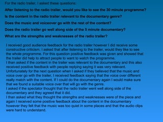 For the radio trailer, I asked these questions:
After listening to the radio trailer, would you like to see the 30 minute programme?
Is the content in the radio trailer relevant to the documentary genre?
Does the music and voiceover go with the rest of the content?
Does the radio trailer go well along side of the 5 minute documentary?
What are the strengths and weaknesses of the radio trailer?

I received good audience feedback for the radio trailer however I did receive some
constructive criticism. I asked that after listening to the trailer, would they like to see
the whole programme. For this question positive feedback was given and showed that
the trailer did help to attract people to want to watch the programme.
I than asked if the content in the trailer was relevant to the documentary and this also
received positive feedback with people replying saying it was very relevant.
Unfortunately for the next question when I asked if they believed that the music and
voice over go with the trailer, I received feedback saying that the voice over different
really match with the content. If I could do the documentary again I would make sure
that we found a suitable voice over that will go with the genre.
I asked if the spectator thought that the radio trailer went well along side of the
documentary and they agreed that it did.
I than asked what they thought the strengths and weaknesses were of the piece and
again I received some positive feedback about the content in the documentary
however they felt that the music was too quiet in some places and that the audio clips
were hard to understand.
 