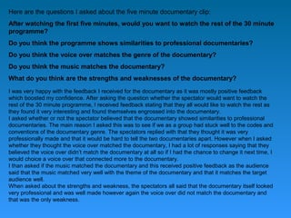 Here are the questions I asked about the five minute documentary clip:
After watching the first five minutes, would you want to watch the rest of the 30 minute
programme?
Do you think the programme shows similarities to professional documentaries?
Do you think the voice over matches the genre of the documentary?
Do you think the music matches the documentary?
What do you think are the strengths and weaknesses of the documentary?
I was very happy with the feedback I received for the documentary as it was mostly positive feedback
which boosted my confidence. After asking the question whether the spectator would want to watch the
rest of the 30 minute programme, I received feedback stating that they all would like to watch the rest as
they found it very interesting and found themselves engrossed into the documentary.
I asked whether or not the spectator believed that the documentary showed similarities to professional
documentaries. The main reason I asked this was to see if we as a group had stuck well to the codes and
conventions of the documentary genre. The spectators replied with that they thought it was very
professionally made and that it would be hard to tell the two documentaries apart. However when I asked
whether they thought the voice over matched the documentary, I had a lot of responses saying that they
believed the voice over didn’t match the documentary at all so if I had the chance to change it next time, I
would choice a voice over that connected more to the documentary.
I than asked if the music matched the documentary and this received positive feedback as the audience
said that the music matched very well with the theme of the documentary and that it matches the target
audience well.
When asked about the strengths and weakness, the spectators all said that the documentary itself looked
very professional and was well made however again the voice over did not match the documentary and
that was the only weakness.
 