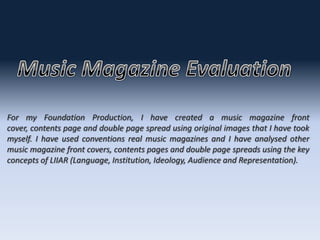 For my Foundation Production, I have created a music magazine front
cover, contents page and double page spread using original images that I have took
myself. I have used conventions real music magazines and I have analysed other
music magazine front covers, contents pages and double page spreads using the key
concepts of LIIAR (Language, Institution, Ideology, Audience and Representation).
 