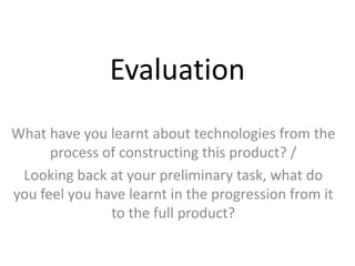 Evaluation
What have you learnt about technologies from the
      process of constructing this product? /
 Looking back at your preliminary task, what do
you feel you have learnt in the progression from it
               to the full product?
 