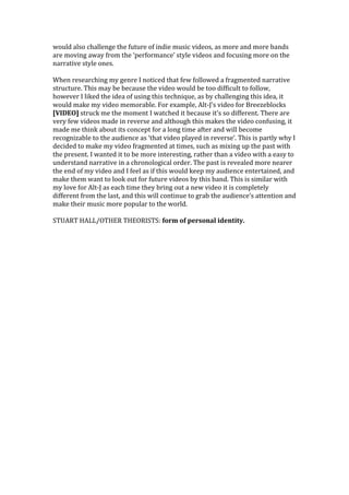 would also challenge the future of indie music videos, as more and more bands
are moving away from the ‘performance’ style videos and focusing more on the
narrative style ones.

When researching my genre I noticed that few followed a fragmented narrative
structure. This may be because the video would be too difficult to follow,
however I liked the idea of using this technique, as by challenging this idea, it
would make my video memorable. For example, Alt-J’s video for Breezeblocks
[VIDEO] struck me the moment I watched it because it’s so different. There are
very few videos made in reverse and although this makes the video confusing, it
made me think about its concept for a long time after and will become
recognizable to the audience as ‘that video played in reverse’. This is partly why I
decided to make my video fragmented at times, such as mixing up the past with
the present. I wanted it to be more interesting, rather than a video with a easy to
understand narrative in a chronological order. The past is revealed more nearer
the end of my video and I feel as if this would keep my audience entertained, and
make them want to look out for future videos by this band. This is similar with
my love for Alt-J as each time they bring out a new video it is completely
different from the last, and this will continue to grab the audience’s attention and
make their music more popular to the world.

STUART HALL/OTHER THEORISTS: form of personal identity.
 