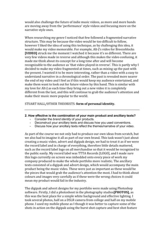 would also challenge the future of indie music videos, as more and more bands
are moving away from the ‘performance’ style videos and focusing more on the
narrative style ones.

When researching my genre I noticed that few followed a fragmented narrative
structure. This may be because the video would be too difficult to follow,
however I liked the idea of using this technique, as by challenging this idea, it
would make my video memorable. For example, Alt-J’s video for Breezeblocks
[VIDEO] struck me the moment I watched it because it’s so different. There are
very few videos made in reverse and although this makes the video confusing, it
made me think about its concept for a long time after and will become
recognizable to the audience as ‘that video played in reverse’. This is partly why I
decided to make my video fragmented at times, such as mixing up the past with
the present. I wanted it to be more interesting, rather than a video with a easy to
understand narrative in a chronological order. The past is revealed more nearer
the end of my video and I feel as if this would keep my audience entertained, and
make them want to look out for future videos by this band. This is similar with
my love for Alt-J as each time they bring out a new video it is completely
different from the last, and this will continue to grab the audience’s attention and
make their music more popular to the world.

STUART HALL/OTHER THEORISTS: form of personal identity.


2. How effective is the combination of your main product and ancillary texts?
    - Consider the brand identity of your products.
    - Deconstruct your ancillary texts and discuss how you used conventions.
    - Discuss how your ancillary texts reflect the themes/narrative of your video.

As part of the course we not only had to produce our own ideas from scratch, but
we also had to imagine it all as part of our own brand. This task wasn’t just about
creating a music video, advert and digipak design, we had to treat it as if we were
the record label and in charge of everything, therefore little details mattered,
such as the record label logo on all merchandise so that it would be recognized to
the public easily. My record label was TTTA Records [LOGO], and I made sure
this logo currently on screen was imbedded onto every piece of work my
company produced to make the whole portfolio more realistic. The ancillary
texts consisted of a digipak and advert design, which would accompany the main
product being the music video. These were just as important as these would be
the pieces that would grab the audience’s attention the most. I had to think about
colours and images very carefully as if these were the wrong choices it could
mean my product would fail in the industry.

The digipak and advert designs for my portfolio were made using Photoshop
software. Firstly, I did a photoshoot in the photography studios[PHOTOS], as
this was the best place for a simple white background and effective lighting. I
took several photos, half on a DSLR camera from college and half on my mobile
phone. I used my mobile phone as I though it was better to capture some of the
shots in action on the digipak using the burst shot capture and best shot feature
 
