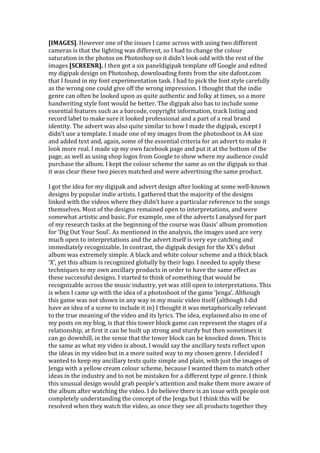 [IMAGES]. However one of the issues I came across with using two different
cameras is that the lighting was different, so I had to change the colour
saturation in the photos on Photoshop so it didn’t look odd with the rest of the
images [SCREENR]. I then got a six paneldigipak template off Google and edited
my digipak design on Photoshop, downloading fonts from the site dafont.com
that I found in my font experimentation task. I had to pick the font style carefully
as the wrong one could give off the wrong impression. I thought that the indie
genre can often be looked upon as quite authentic and folky at times, so a more
handwriting style font would be better. The digipak also has to include some
essential features such as a barcode, copyright information, track listing and
record label to make sure it looked professional and a part of a real brand
identity. The advert was also quite similar to how I made the digipak, except I
didn’t use a template. I made one of my images from the photoshoot in A4 size
and added text and, again, some of the essential criteria for an advert to make it
look more real. I made up my own facebook page and put it at the bottom of the
page, as well as using shop logos from Google to show where my audience could
purchase the album. I kept the colour scheme the same as on the digipak so that
it was clear these two pieces matched and were advertising the same product.

I got the idea for my digipak and advert design after looking at some well-known
designs by popular indie artists. I gathered that the majority of the designs
linked with the videos where they didn’t have a particular reference to the songs
themselves. Most of the designs remained open to interpretations, and were
somewhat artistic and basic. For example, one of the adverts I analysed for part
of my research tasks at the beginning of the course was Oasis’ album promotion
for ‘Dig Out Your Soul’. As mentioned in the analysis, the images used are very
much open to interpretations and the advert itself is very eye catching and
immediately recognizable. In contrast, the digipak design for the XX’s debut
album was extremely simple. A black and white colour scheme and a thick black
‘X’, yet this album is recognized globally by their logo. I needed to apply these
techniques to my own ancillary products in order to have the same effect as
these successful designs. I started to think of something that would be
recognizable across the music industry, yet was still open to interpretations. This
is when I came up with the idea of a photoshoot of the game ‘Jenga’. Although
this game was not shown in any way in my music video itself (although I did
have an idea of a scene to include it in) I thought it was metaphorically relevant
to the true meaning of the video and its lyrics. The idea, explained also in one of
my posts on my blog, is that this tower block game can represent the stages of a
relationship, at first it can be built up strong and sturdy but then sometimes it
can go downhill, in the sense that the tower block can be knocked down. This is
the same as what my video is about. I would say the ancillary texts reflect upon
the ideas in my video but in a more suited way to my chosen genre. I decided I
wanted to keep my ancillary texts quite simple and plain, with just the images of
Jenga with a yellow cream colour scheme, because I wanted them to match other
ideas in the industry and to not be mistaken for a different type of genre. I think
this unusual design would grab people’s attention and make them more aware of
the album after watching the video. I do believe there is an issue with people not
completely understanding the concept of the Jenga but I think this will be
resolved when they watch the video, as once they see all products together they
 