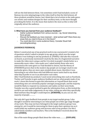 will see the link between them. I do sometimes wish I had included a scene of
Ramsay my actor playing Jenga in the video itself so that the link between all
three products would be clearer, but I think that a lot of artists in the indie genre
use artistic and random designs for their ancillary texts, so the more thought
provoking the better. It is the music that matters the most as this is what will
originally attract the audience.


3. What have you learned from your audience feedback?
    - Gather audience feedback from various sources – eg. Social networking,
      focus groups.
    - Discuss the feedback you have received – what worked well? Were there any
      areas that you need to focus on in the future?
    - You could also link in some audience theory. Consider Stuart Hall
      (encoding/decoding).

[AUDIENCE FEEDBACK]

Before I constructed any of my practical work in my coursework I created a list
of questions which I asked to people in my age group, which was the target
audience I was looking to aim my products at. [VIDEO]. I did take this research
on board, as previously mentioned I stuck by the idea of a fragmented narrative
to make the video more unique and for it to stick in people’s minds better as a
memorable music video. I also made sure I asked mainly those who were
interested in the same genre as I had decided to choose, but the theory of
[THEORIST] proves that in the modern day people are no longer stuck to one
particular genre, they are more open minded about music, therefore it was
interesting to see what those who had different music tastes had to say about
what they’d prefer to see in an alternative rock video.
After I had finished my products I used social networking sites such as Facebook,
Twitter and Youtube to gain audience feedback and see what people made of my
work. I chose this format to gain this information as I myself know that social
networking sites are extremely popular amongst young people, and the majority
would be likely to respond via comments and replies on their news feeds.
Youtube was also a good method to gain the information from, as this invited the
world to see and make judgements on my video, telling me what they specifically
liked and how they thought I could improve. [SCREENR]. As you can see, the
majority of people…………

Not only did I gain feedback from people in my target market group, I also
thought it would be interesting to see what people out of this age range thought
of my work. They may not have belonged in the target audience group I was
aiming for, yet it would be interesting for them to give their opinions too as it
could widen my audience group and increase sales of my product. For this I
asked family members and teachers. This is the feedback I received about the
video [VIDEO].

One of the main things people liked about the video was………… [EXPLAIN]
 