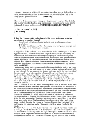 However, I was prepared for criticism, as this is the best way to find out how to
do better next time round and make my video better than before. One of the
things people questioned was…………. [EXPLAIN]

If I were to do the same music video project again next year, I would definitely
take on board this feedback to help me improve. I could improve on the points
that people brought up by………… [FURTHER RESEARCH, EDITING, ETC]

[PEER ASSESSMENT VIDEO]
[THEORISTS]


4. How did you use media technologies in the construction and research,
planning and evaluation stages?
    - Consider all of the technologies you have used for all aspects of your
       production.
    - Detail the exact features of the software you used and give an example as to
       where you used these in your products.

In the process of this portfolio, I used many different media technologies to construct
my practical work. I also had to use more simple technologies for some of my pre-
practical work, such as the research and planning stages. For this I mainly used
Microsoft Powerpoint, Prezi and Microsoft Word. I think these were good methods to
present my work on, as they are clear formats, such as Powerpoint where I could
show my work on several different slides rather than an essay answer on a word
document. Prezi is also a good method to show work. I used Prezi for my audience
profile task [TASK].
I also used an online planning feature called Timetoast that I also used in last year’s
coursework. I think it is a really good way to record all your tasks complete and stick
by your schedule for your coursework, it would contribute well to the planning side of
the coursework and avoid me getting off track with my work. You simply make a
timeline and add dates and details of tasks you have complete that day.
 My entire portfolio is in the form of a blog, which also contributes to media
technologies. This is more practical for my work rather than having everything on
paper, especially as the main products are constructed digitally and need to be
viewed on a screen.
Final Cut Express HD was the media technology that I used to make my music video.
This is software that we also used in first year for our coursework unit. Obviously, as
this years coursework was much more detailed and advanced than first year, I used
more features on Final Cut compared to when I used it last year. The main features I
had to use were inserting my footage that I filmed on the college camcorders
(Panasonic handheld). To do this you had to drag your footage from folders and
place them onto your timeline, then adjust them to match the song and the moments
where the artist was singing. There was also the razor tool which I had to use a few
times, which cut a piece of footage where desired to erase a certain section that
wasn’t needed. Cropping the footage at the ends of the section could also do this,
but the razor tool was more useful if there was a part that wasn’t needed in the
middle.
Another feature I used in Final Cut, which was quite unique to my video, was the use
of overlays. I decided that for the parts demonstrating the past in my video I would
use an old effect and overlay it onto the original footage so that it is more clear to the
audience which stage of the narrative this part was in. Final Cut did already have
some of its own effects, but I decided to search for my own online to be a bit more
 