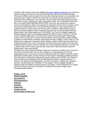 creative. This is when I found the website http://www.digitalcinemafoundry.com which had
several old films burns that you could download and then insert into your final cut project.
There was 5 different ones to choose from, and after choosing the best one I overlayed it onto
the parts where I needed. The film burn didn’t last very long and would sometimes cut off
shorter than the footage itself, so to solve this I simply copied and pasted the film burn again
and made it repeat – there was no need to download it again. This is the effect the film burn
had on my video [VIDEO BEFORE AND AFTER]. As you can see, the film burn makes it
much more interesting to watch, and supports the indie genre with the idea of vintage in mind.
This idea was partly taken from the movie 500 Days Of Summer, where expectations and
reality are shown in a split screen with framing and an old effect. I also wanted to insert a
frame around this footage to make it represent a home movie, a bit like the effect Bombay
Bicycle used in their video Always Like This [VIDEO]. This I found on Google images and
simply overlayed it again so the footage appeared through the screen. However, if I did not
crop the original footage down to the size of the framing, this would happen [VIDEO] and
would ruin the concept. So to crop the original footage I went through these stages [VIDEO].
In addition to these effects, the speed up technique was also a feature I used in final cut. This
allowed me to speed up or slow down certain footage, mainly to reflect the pace of the music
in that specific part of the song. For example, the moment the chorus starts in the video here
[VIDEO] I used the speed up tool to represent the instrumental fast paced part. In contrast, for
a slower section of the chorus I used the slow down tool to make the fountain match the
thought beats in the song [VIDEO].
Photoshop was also a media technology I relied on to produce my ancillary texts. This was a
part of the coursework that I was not very confident on, mainly because I do not take
photography as an A Level and am not very experienced with this software. However, before
starting the ancillary tasks we did go through a class tutorial in Photoshop, following step-by-
step instructions in Photoshop magazines to produce effects. [BLOG POST]. This made me
more confident about Photoshop, but I did still need some help so I gained help from my
friends in my class who took photography. I first took my photos in college that I would use
and then imported these into Photoshop. For the digipak, I found a digipak template on
Google images that helped me with the layout of the design. I then inserted all of my images
that I was using over the top of the panels, and added text and other images using
Photoshops layers feature.


[FINAL CUT]
[PHOTOSHOP]
[BLOGSPOT]
[POWERPOINT]
[PREZI]
[VIDEO]
[PHOTOS]
[TIMETOAST]
[FILM BURN OVERLAYS]
 