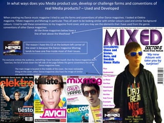 In what ways does you Media product use, develop or challenge forms and conventions of
                           real Media products? – Used and Developed

 When creating my Dance music magazine I tried to use the forms and conventions of other Dance magazines. I looked at Elektro
 magazine, Tilllate magazine and Mixmag in particular. They all seem to be looking similar with similar colours used and similar background
 colours. I tried to add these conventions to my magazine front cover, and you may see the elements that I have used from the genre
 conventions of other Dance magazines.
                               All the three magazines below have a
                               line of text above the Masthead


                         The reason I have this CD at the bottom left corner of
                         the cover is because the Dance magazine Mixmag
                         tends to have one free inside most of their issues.


The exclusive entices the audience, something I have included myself, that the Dance magazines don't
  have but, the list of artists down the left side of the page follows the genre conventions the other
                                          Dance magazines have.
              The main image is located in the middle of the cover, the most noticeable
              thing on the cover, other Dance magazines also have the image of similar
              size and in a similar position.
 