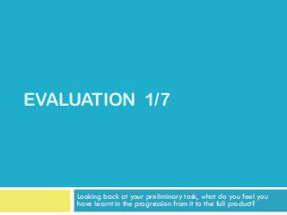EVALUATION 1/7




     Looking back at your preliminary task, what do you feel you
     have learnt in the progression from it to the full product?
 