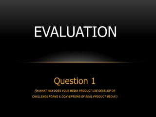 EVALUATION


             Question 1
 (IN WHAT WAY DOES YOUR MEDIA PRODUCT USE DEVELOP OR
CHALLENGE FORMS & CONVENTIONS OF REAL PRODUCT MEDIA?)
 