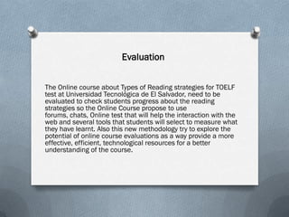 Evaluation


The Online course about Types of Reading strategies for TOELF
test at Universidad Tecnológica de El Salvador, need to be
evaluated to check students progress about the reading
strategies so the Online Course propose to use
forums, chats, Online test that will help the interaction with the
web and several tools that students will select to measure what
they have learnt. Also this new methodology try to explore the
potential of online course evaluations as a way provide a more
effective, efficient, technological resources for a better
understanding of the course.
 
