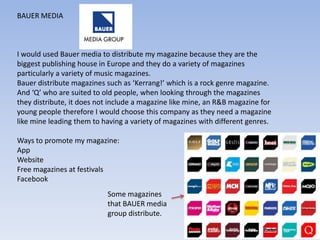 BAUER MEDIA



I would used Bauer media to distribute my magazine because they are the
biggest publishing house in Europe and they do a variety of magazines
particularly a variety of music magazines.
Bauer distribute magazines such as ‘Kerrang!’ which is a rock genre magazine.
And ‘Q’ who are suited to old people, when looking through the magazines
they distribute, it does not include a magazine like mine, an R&B magazine for
young people therefore I would choose this company as they need a magazine
like mine leading them to having a variety of magazines with different genres.

Ways to promote my magazine:
App
Website
Free magazines at festivals
Facebook
                           Some magazines
                           that BAUER media
                           group distribute.
 