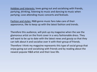 Hobbies and interests: loves going out and socialising with friends,
partying, drinking, listening to music and dancing to music when
partying. Love attending music concerts and festivals.

Fashion and styles: R&B genre music fans take care of their
appearance, like to keep up with the latest fashion and trends.

Therefore this audience, will pick up my magazine when the see the
glamorous artist on the front cover in a very fashionable dress. They
will want to be up to date with the latest news and gossip so that they
can talk about it and socialise over it with their group of friends.
Therefore I think my magazine represents this type of social group that
enjoy going out and socialising with friends and by reading about the
newest popular R&B artist and their love life.
 