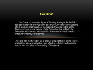 Evaluation

    The Online course about Types of Reading strategies for TOELF
test at Universidad Tecnológica de El Salvador, need to be evaluated to
check students progress about the reading strategies so the Online
Course propose to use forums, chats, Online test that will help the
interaction with the web and several tools that students will select to
measure what they have learned.


 Also this new methodology try to explore the potential of online course
evaluations as a way provide a more effective, efficient, technological
resources for a better understanding of the course.
 