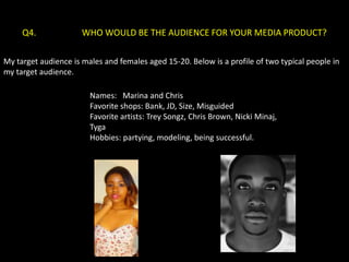 Q4.              WHO WOULD BE THE AUDIENCE FOR YOUR MEDIA PRODUCT?

My target audience is males and females aged 15-20. Below is a profile of two typical people in
my target audience.

                        Names: Marina and Chris
                        Favorite shops: Bank, JD, Size, Misguided
                        Favorite artists: Trey Songz, Chris Brown, Nicki Minaj,
                        Tyga
                        Hobbies: partying, modeling, being successful.
 